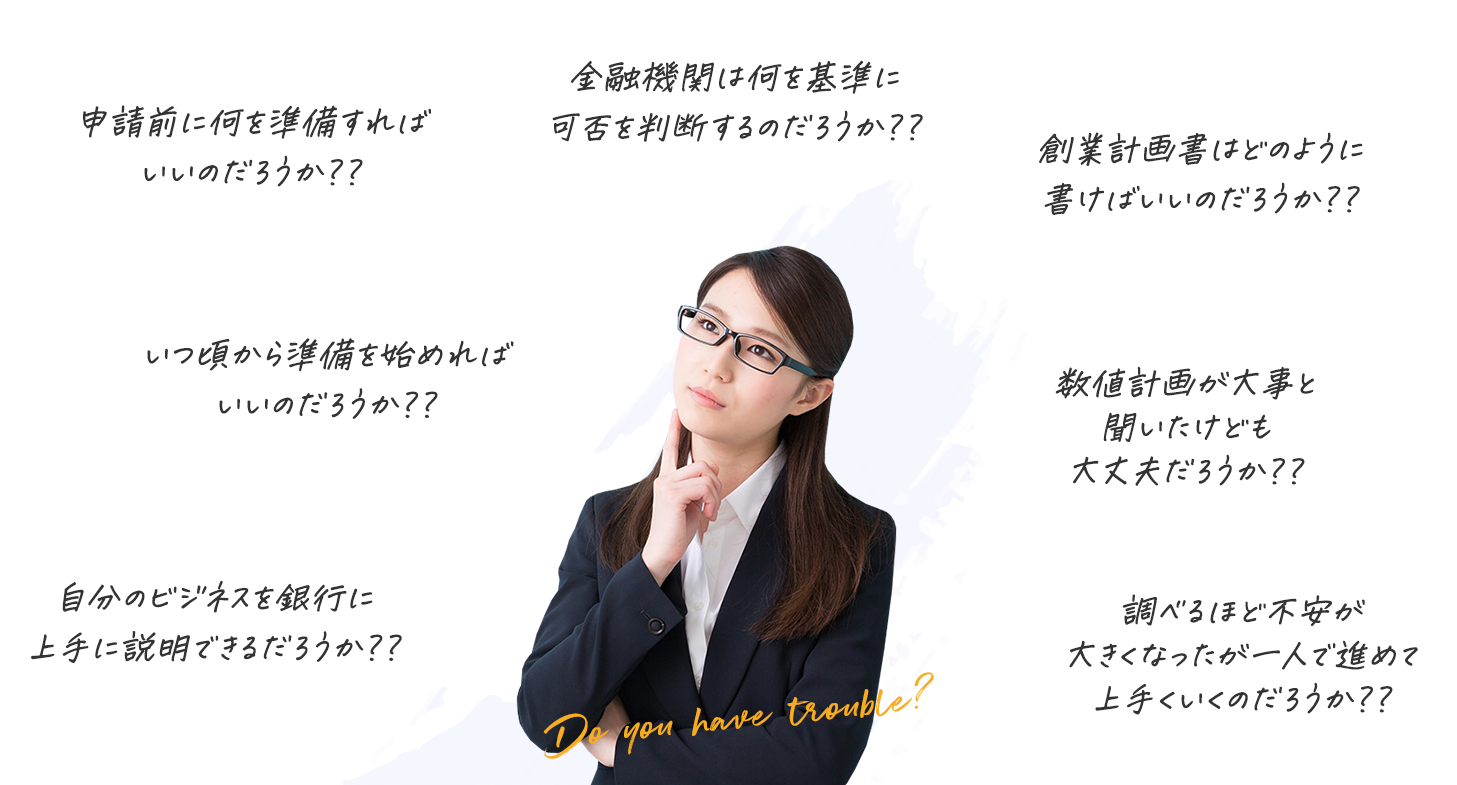 申請前に何を準備すればいいのだろうか?? 金融機関は何を基準に可否を判断するのだろうか?? 創業計画書はどのように書けばいいのだろうか?? いつ頃から準備を始めればいいのだろうか?? 数値計画が大事と聞いたけども大丈夫だろうか?? 自分のビジネスを銀行に上手に説明できるだろうか?? 調べるほど不安が大きくなったが一人で進めて上手くいくのだろうか??